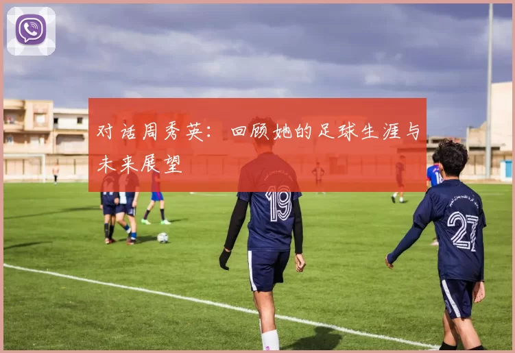 对话周秀英：回顾她的足球生涯与未来展望