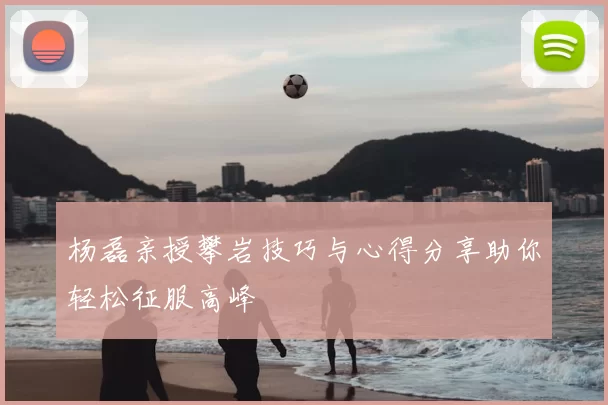 杨磊亲授攀岩技巧与心得分享助你轻松征服高峰