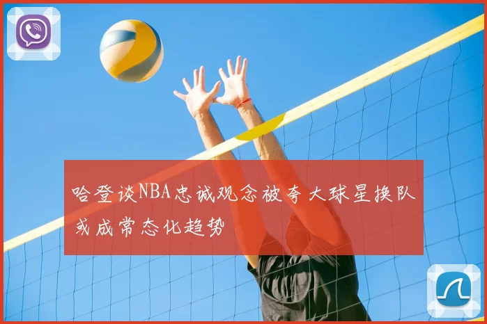 哈登谈NBA忠诚观念被夸大球星换队或成常态化趋势
