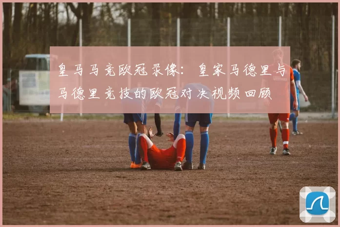 皇马马竞欧冠录像：皇家马德里与马德里竞技的欧冠对决视频回顾