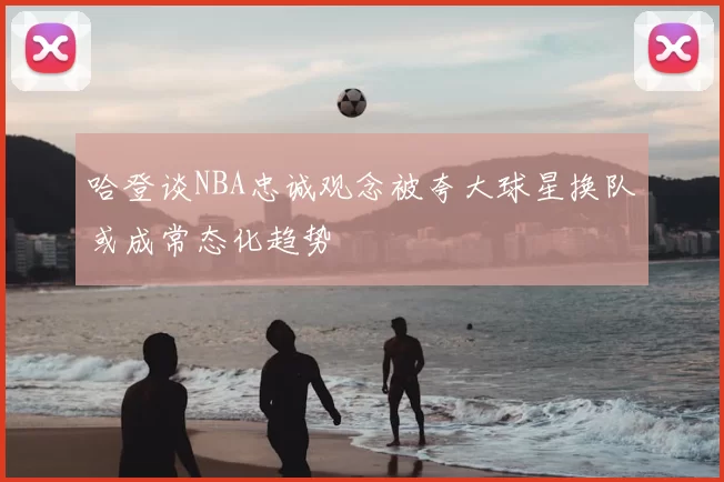 哈登谈NBA忠诚观念被夸大球星换队或成常态化趋势