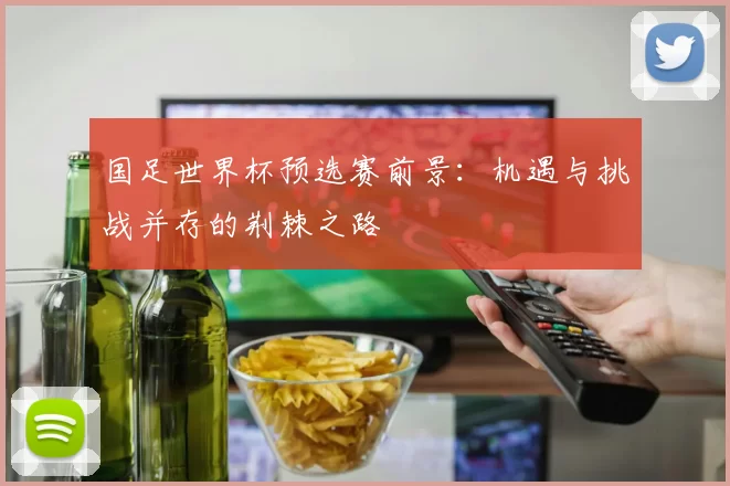 国足世界杯预选赛前景：机遇与挑战并存的荆棘之路