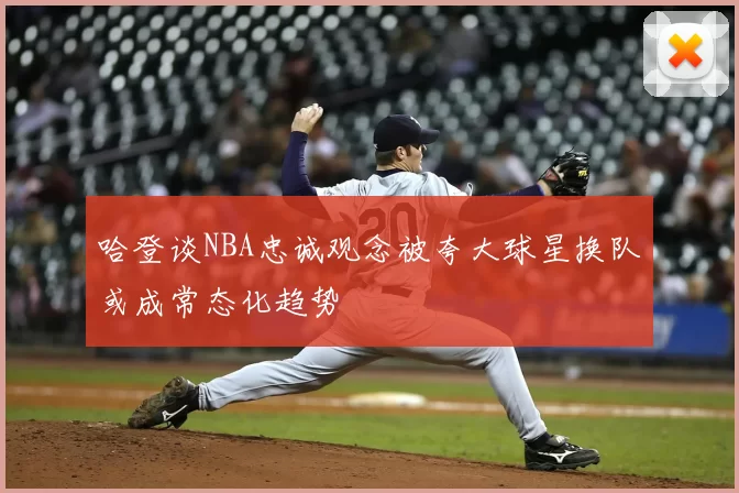哈登谈NBA忠诚观念被夸大球星换队或成常态化趋势