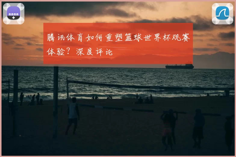 腾讯体育如何重塑篮球世界杯观赛体验?深度评论