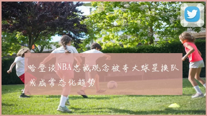 哈登谈NBA忠诚观念被夸大球星换队或成常态化趋势