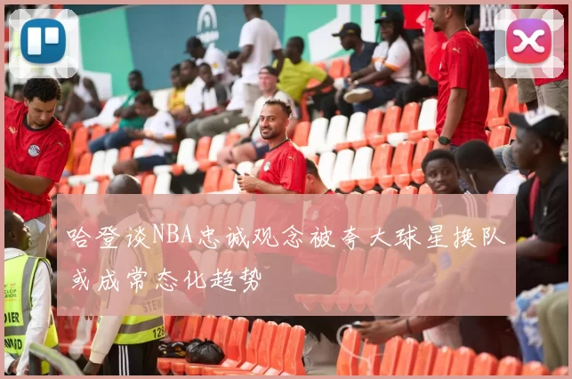 哈登谈NBA忠诚观念被夸大球星换队或成常态化趋势