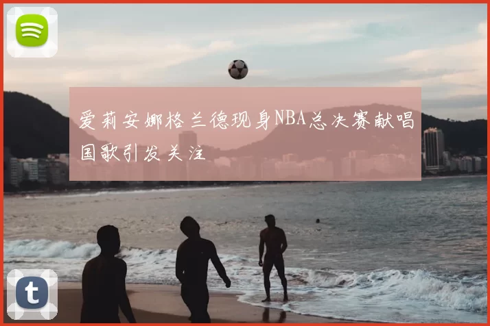 爱莉安娜格兰德现身NBA总决赛献唱国歌引发关注