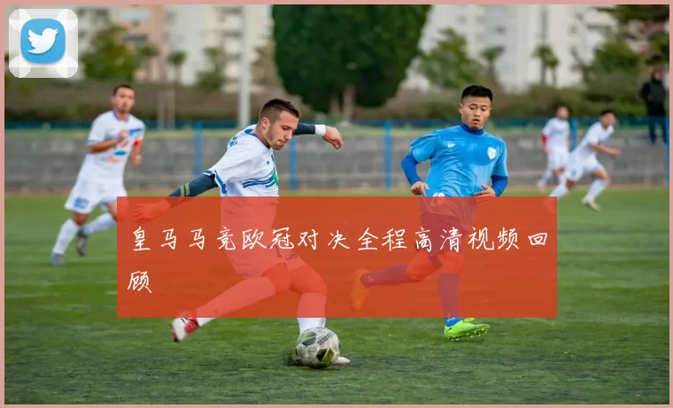 皇马马竞欧冠对决全程高清视频回顾