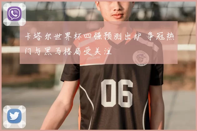 卡塔尔世界杯四强预测出炉 争冠热门与黑马格局受关注