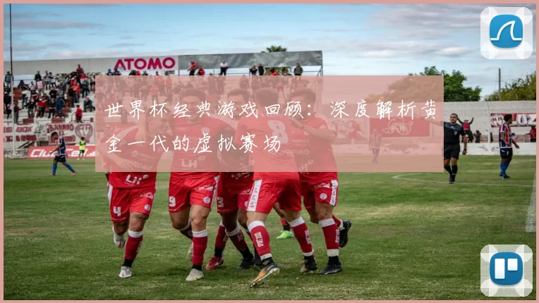 世界杯经典游戏回顾:深度解析黄金一代的虚拟赛场