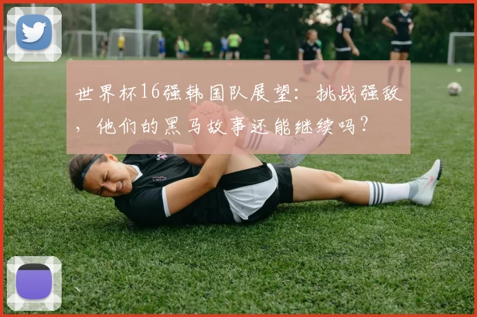 世界杯16强韩国队展望:挑战强敌,他们的黑马故事还能继续吗?