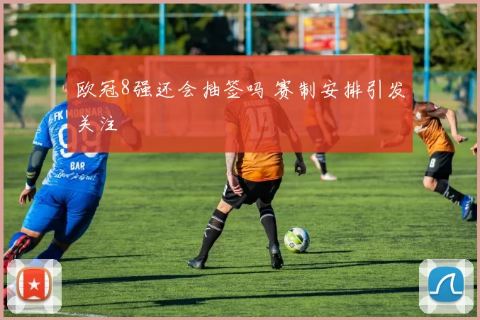 欧冠8强还会抽签吗 赛制安排引发关注