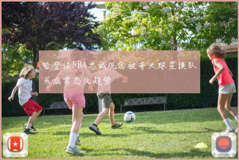 哈登谈NBA忠诚观念被夸大球星换队或成常态化趋势
