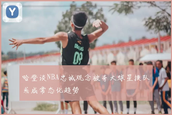 哈登谈NBA忠诚观念被夸大球星换队或成常态化趋势