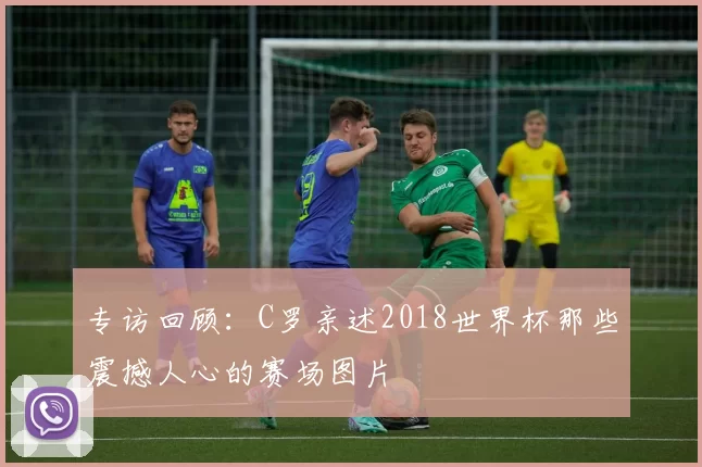 专访回顾:C罗亲述2018世界杯那些震撼人心的赛场图片
