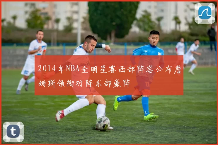 2014年NBA全明星赛西部阵容公布詹姆斯领衔对阵东部豪阵