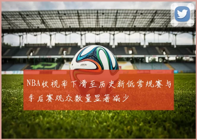 NBA收视率下滑至历史新低常规赛与季后赛观众数量显著减少