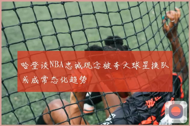 哈登谈NBA忠诚观念被夸大球星换队或成常态化趋势