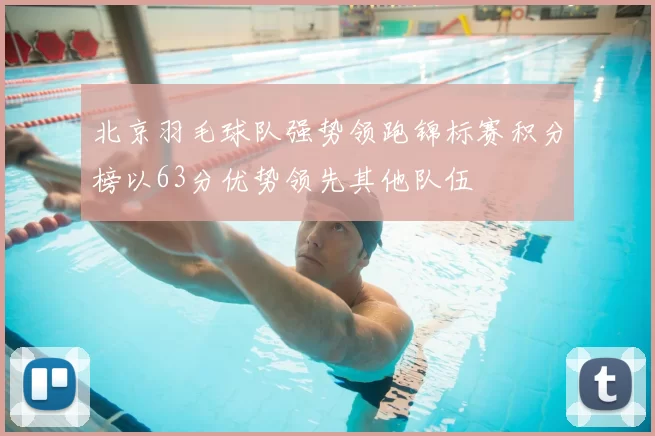 北京羽毛球队强势领跑锦标赛积分榜以63分优势领先其他队伍