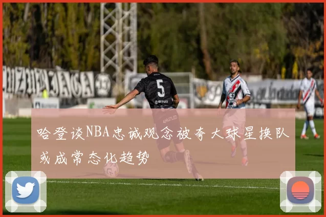 哈登谈NBA忠诚观念被夸大球星换队或成常态化趋势
