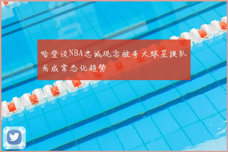 哈登谈NBA忠诚观念被夸大球星换队或成常态化趋势