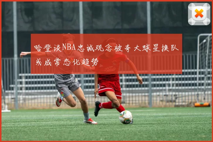 哈登谈NBA忠诚观念被夸大球星换队或成常态化趋势