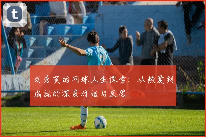 刘秀英的网球人生探索:从热爱到成就的深度对话与反思