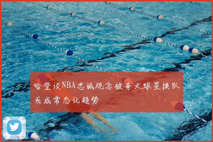 哈登谈NBA忠诚观念被夸大球星换队或成常态化趋势
