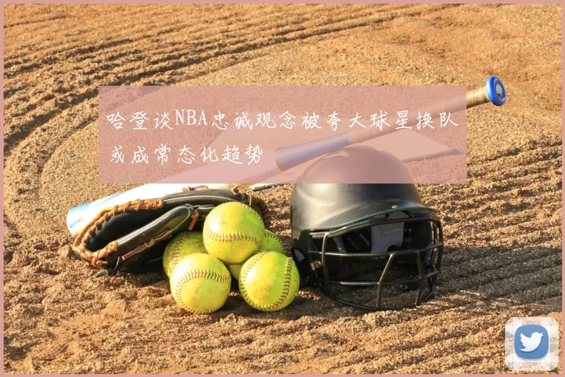 哈登谈NBA忠诚观念被夸大球星换队或成常态化趋势