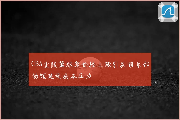 CBA金陵篮球架价格上涨引发俱乐部场馆建设成本压力