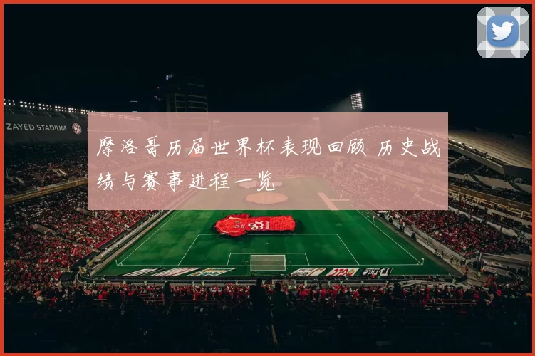 摩洛哥历届世界杯表现回顾 历史战绩与赛事进程一览