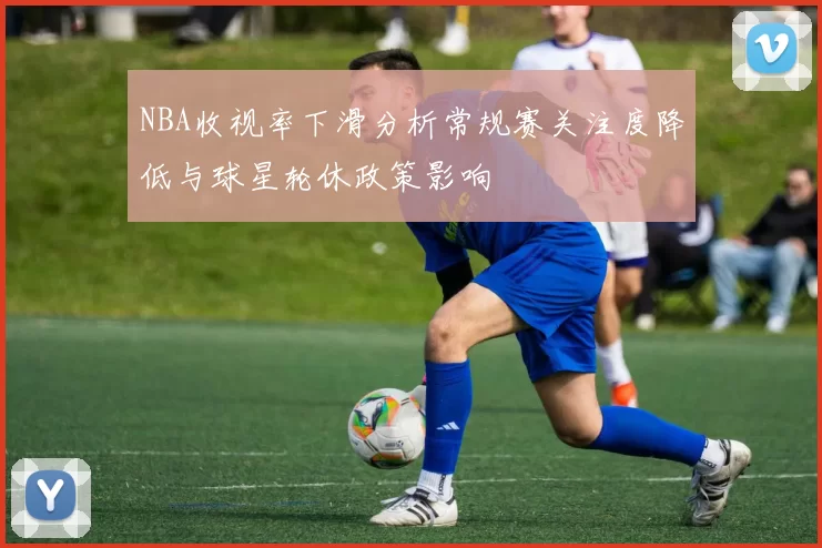 NBA收视率下滑分析常规赛关注度降低与球星轮休政策影响