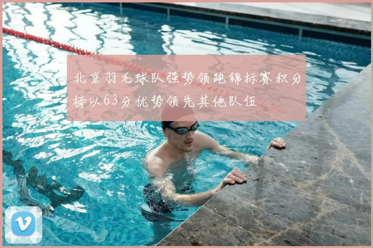 北京羽毛球队强势领跑锦标赛积分榜以63分优势领先其他队伍