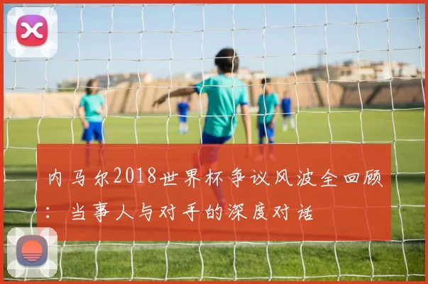 内马尔2018世界杯争议风波全回顾：当事人与对手的深度对话