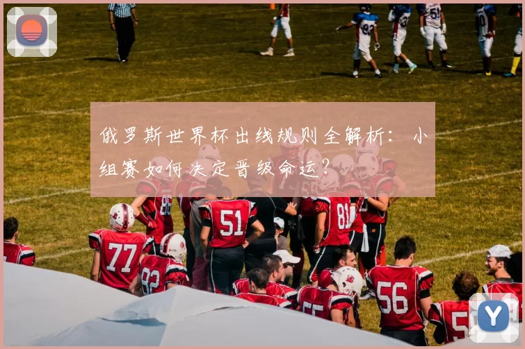 俄罗斯世界杯出线规则全解析：小组赛如何决定晋级命运？