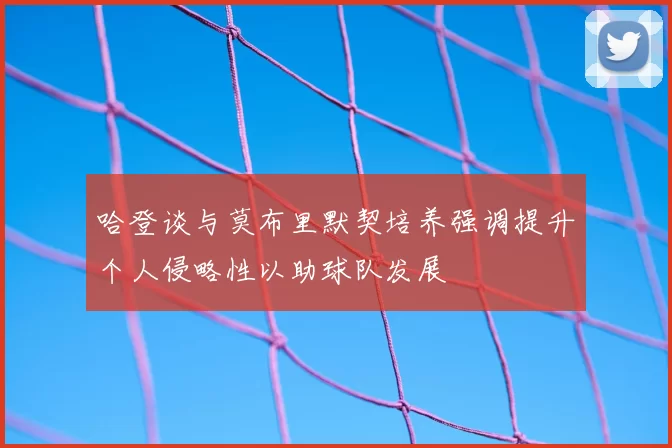 哈登谈与莫布里默契培养强调提升个人侵略性以助球队发展