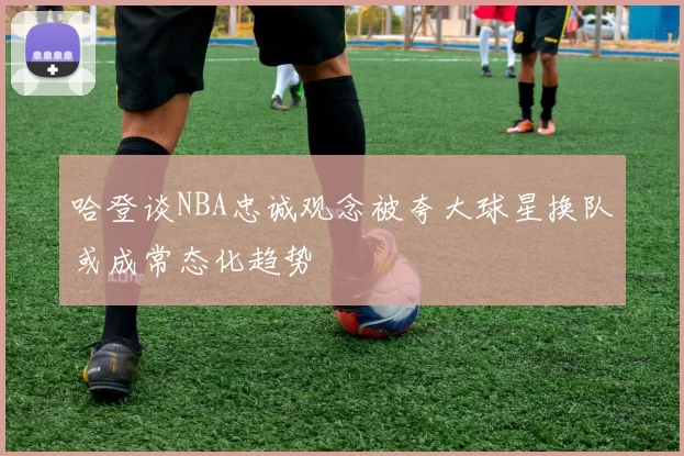 哈登谈NBA忠诚观念被夸大球星换队或成常态化趋势