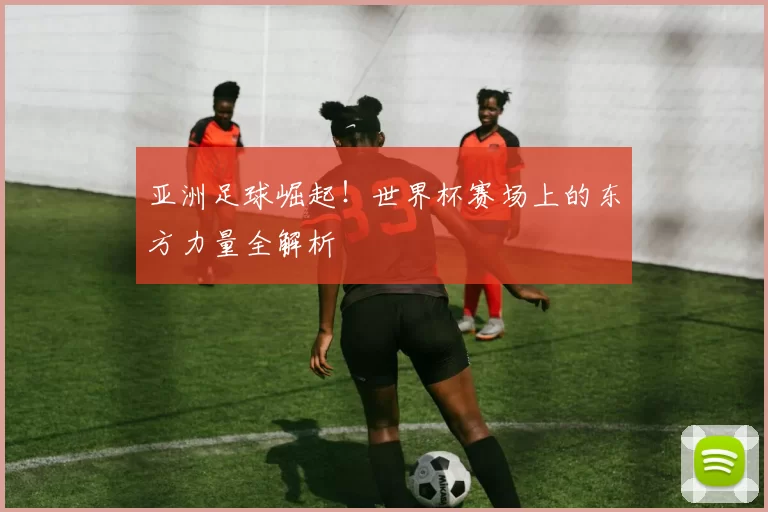 亚洲足球崛起！世界杯赛场上的东方力量全解析