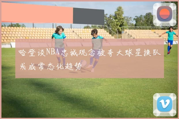 哈登谈NBA忠诚观念被夸大球星换队或成常态化趋势