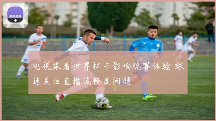 电视家看世界杯卡影响观赛体验 球迷关注直播流畅度问题