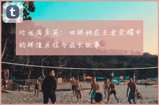 对话周秀英：回顾她在王者荣耀中的辉煌历程与成长故事