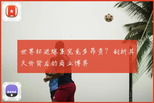 世界杯进球集究竟多昂贵？剖析其天价背后的商业博弈