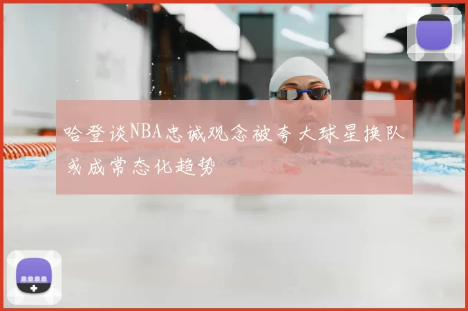哈登谈NBA忠诚观念被夸大球星换队或成常态化趋势