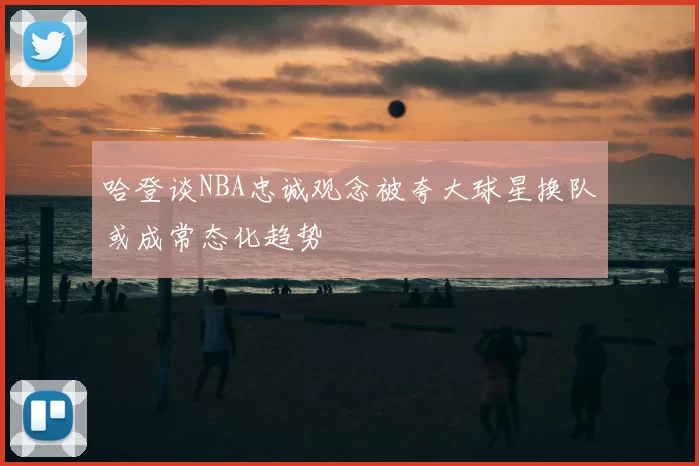 哈登谈NBA忠诚观念被夸大球星换队或成常态化趋势