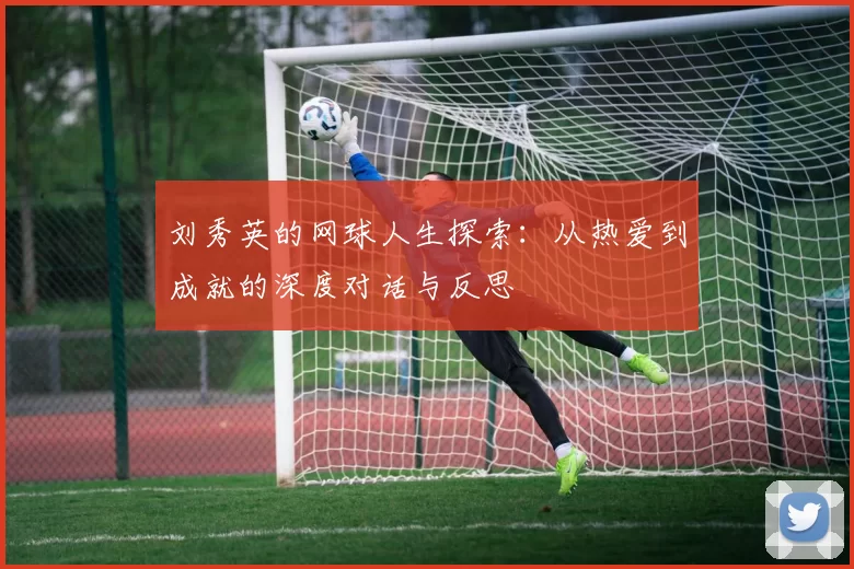 刘秀英的网球人生探索:从热爱到成就的深度对话与反思