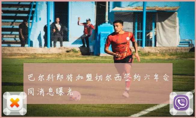 巴尔科即将加盟切尔西签约六年合同消息曝光