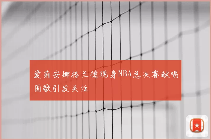 爱莉安娜格兰德现身NBA总决赛献唱国歌引发关注