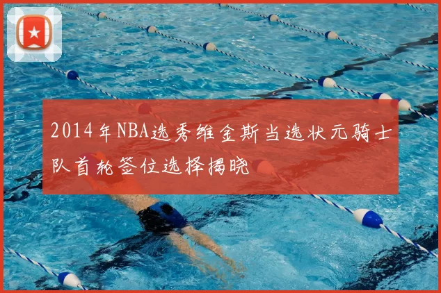 2014年NBA选秀维金斯当选状元骑士队首轮签位选择揭晓