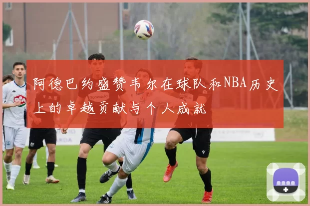 阿德巴约盛赞韦尔在球队和NBA历史上的卓越贡献与个人成就