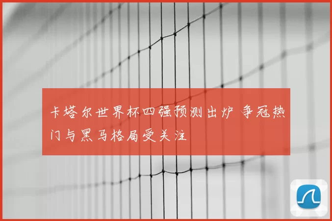 卡塔尔世界杯四强预测出炉 争冠热门与黑马格局受关注